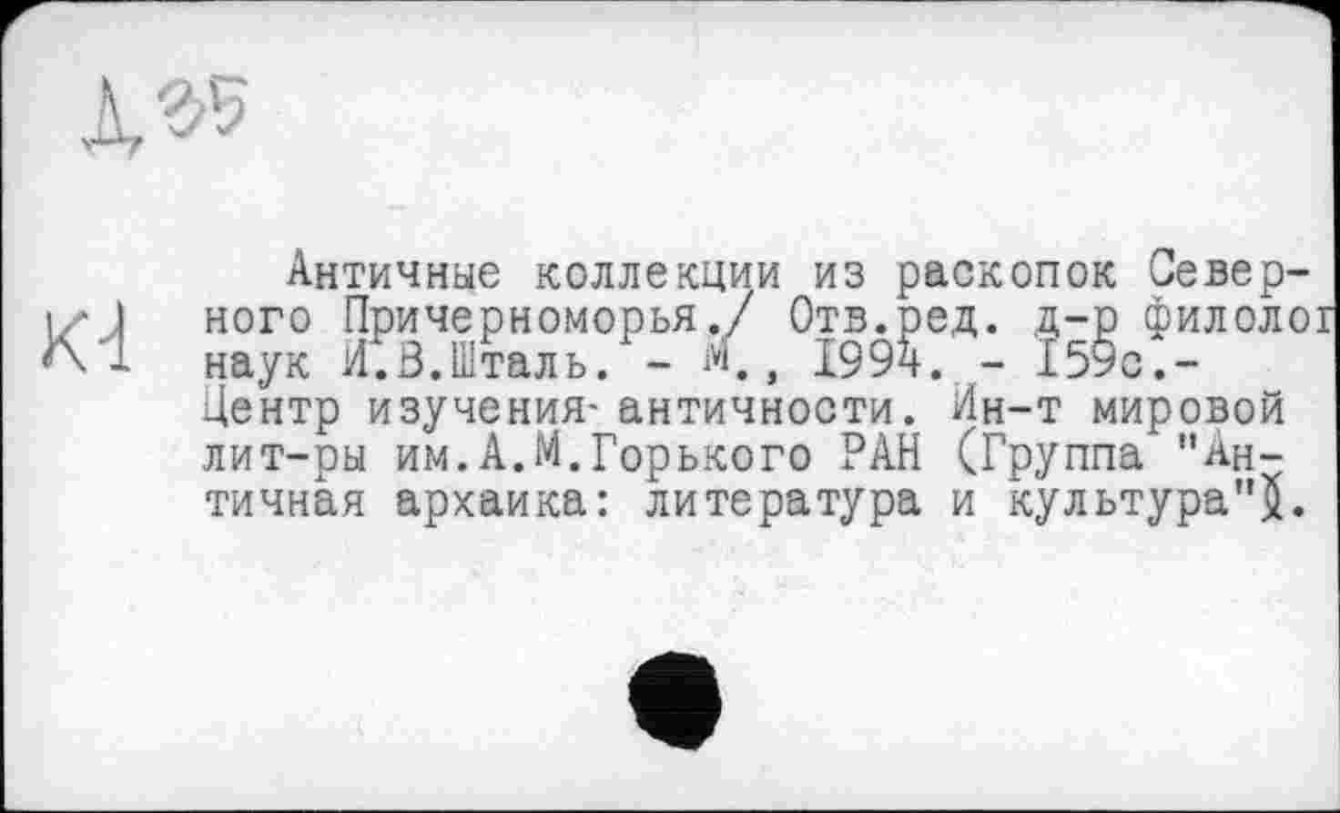 ﻿Античные коллекции из раскопок Северного Причерноморья./ Отв.ред. д-р филолої наук И.В.Шталь. - м., 1994. - 159с.-Центр изучения- античности. Ин-т мировой лит-ры им.А.М.Горького РАН (Группа "Античная архаика: литература и культура"^.